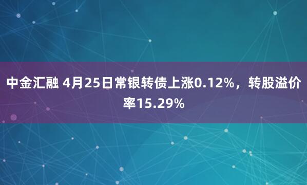 中金汇融 4月25日常银转债上涨0.12%，转股溢价率15.29%