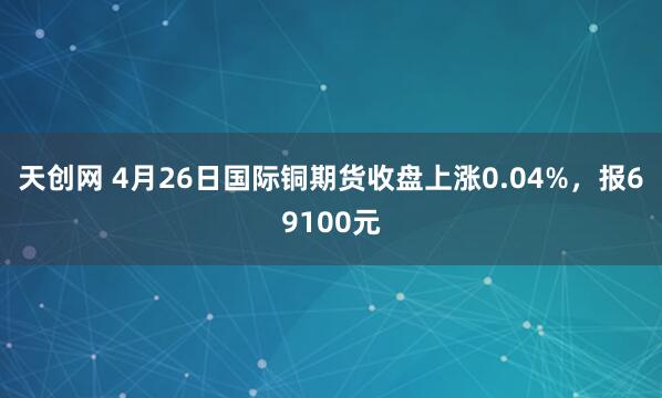 天创网 4月26日国际铜期货收盘上涨0.04%，报69100元