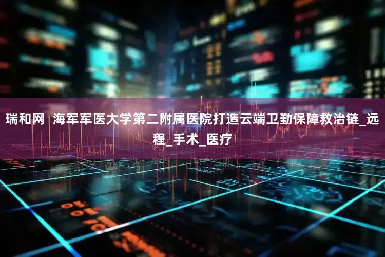 瑞和网  海军军医大学第二附属医院打造云端卫勤保障救治链_远程_手术_医疗
