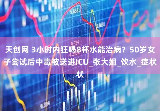 天创网 3小时内狂喝8杯水能治病？50岁女子尝试后中毒被送进ICU_张大姐_饮水_症状