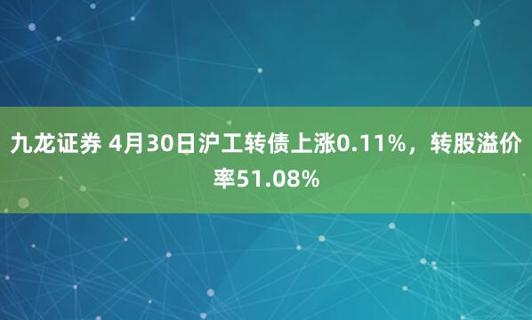 九龙证券 4月30日沪工转债上涨0.11%，转股溢价率51.08%