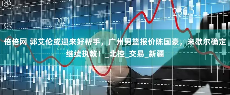 倍倍网 郭艾伦或迎来好帮手，广州男篮报价陈国豪，米歇尔确定继续执教！_北控_交易_新疆