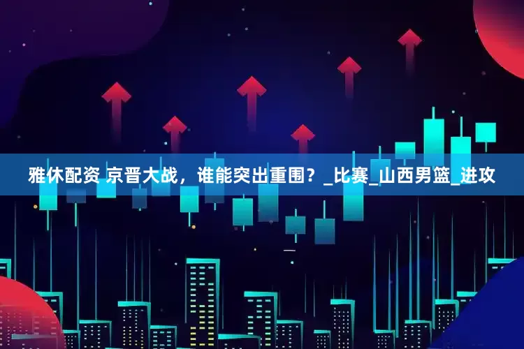 雅休配资 京晋大战，谁能突出重围？_比赛_山西男篮_进攻