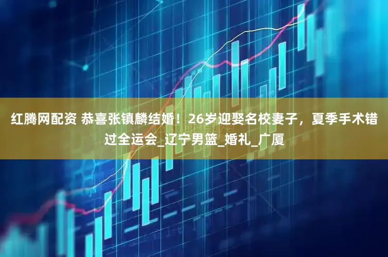 红腾网配资 恭喜张镇麟结婚！26岁迎娶名校妻子，夏季手术错过全运会_辽宁男篮_婚礼_广厦