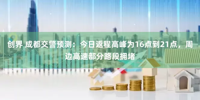 创界 成都交警预测：今日返程高峰为16点到21点，周边高速部分路段拥堵