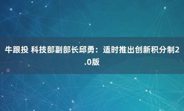 牛跟投 科技部副部长邱勇：适时推出创新积分制2.0版