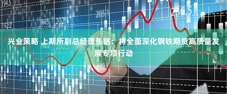 兴业策略 上期所副总经理张铭：将全面深化钢铁期货高质量发展专项行动