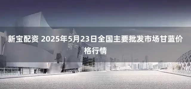 新宝配资 2025年5月23日全国主要批发市场甘蓝价格行情