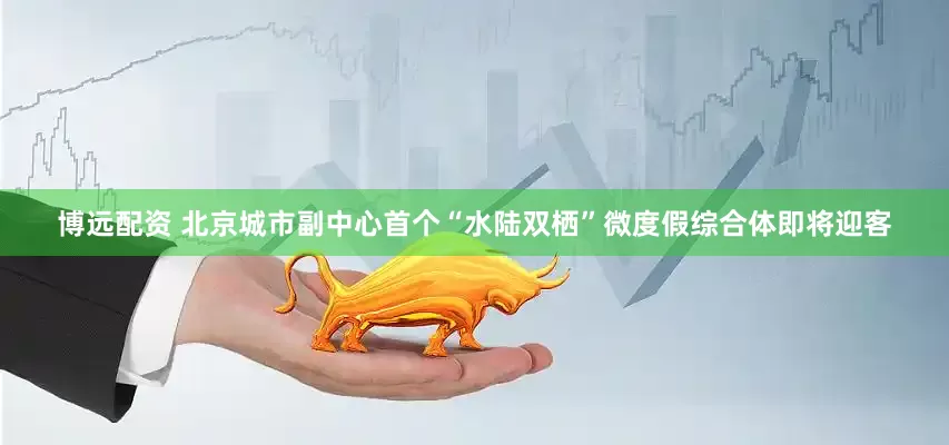 博远配资 北京城市副中心首个“水陆双栖”微度假综合体即将迎客