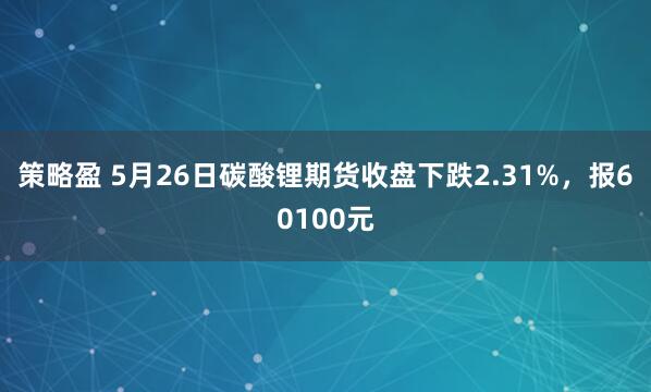 策略盈 5月26日碳酸锂期货收盘下跌2.31%，报60100元