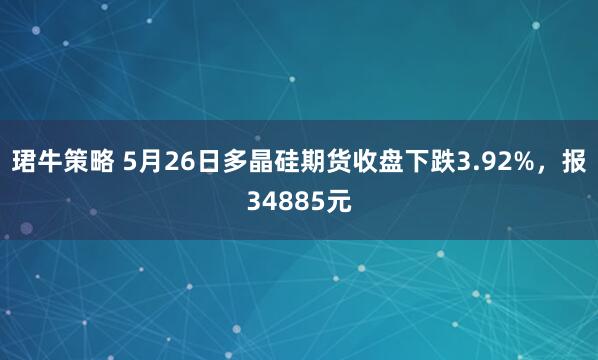 珺牛策略 5月26日多晶硅期货收盘下跌3.92%，报34885元