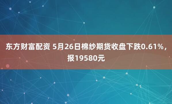东方财富配资 5月26日棉纱期货收盘下跌0.61%，报19580元