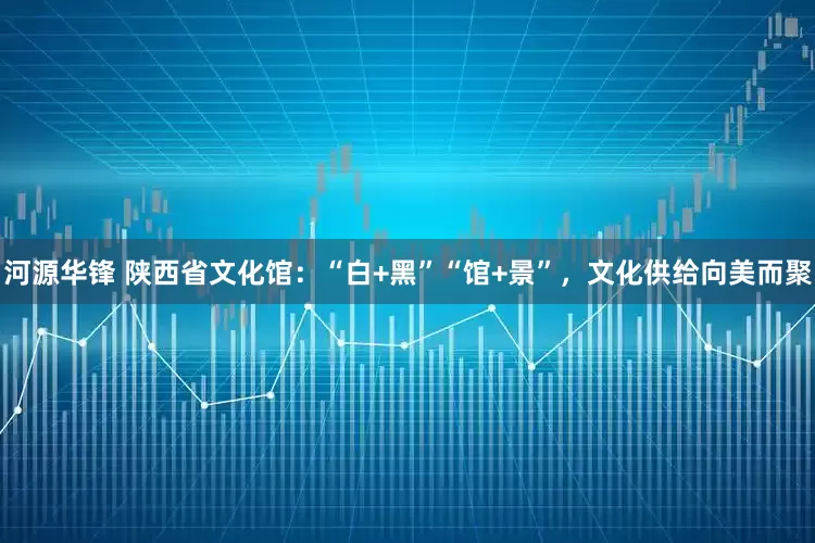 河源华锋 陕西省文化馆：“白+黑”“馆+景”，文化供给向美而聚
