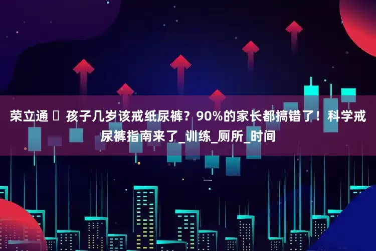 荣立通 ​孩子几岁该戒纸尿裤？90%的家长都搞错了！科学戒尿裤指南来了_训练_厕所_时间