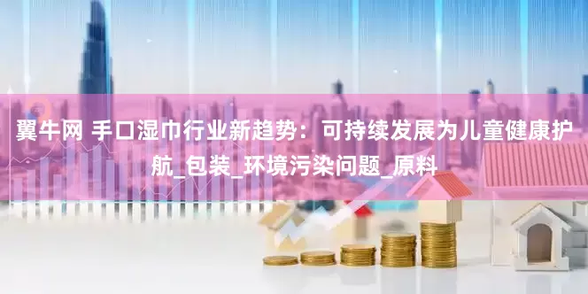 翼牛网 手口湿巾行业新趋势：可持续发展为儿童健康护航_包装_环境污染问题_原料