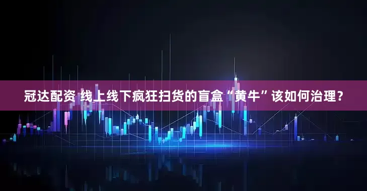 冠达配资 线上线下疯狂扫货的盲盒“黄牛”该如何治理？
