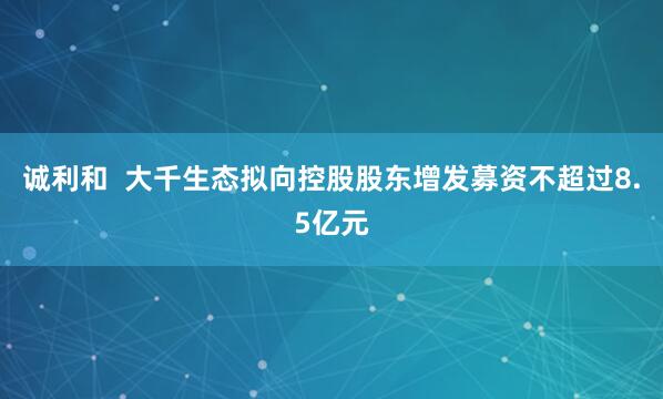 诚利和  大千生态拟向控股股东增发募资不超过8.5亿元
