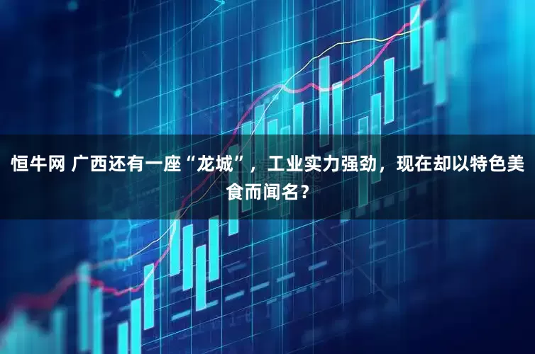 恒牛网 广西还有一座“龙城”，工业实力强劲，现在却以特色美食而闻名？