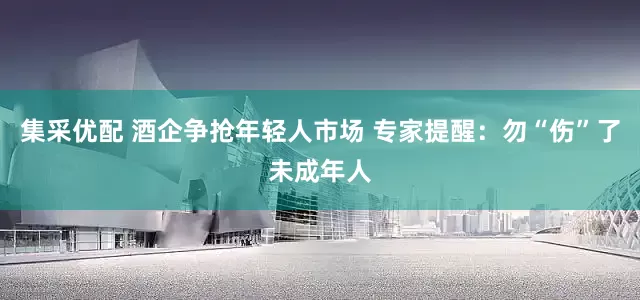集采优配 酒企争抢年轻人市场 专家提醒：勿“伤”了未成年人
