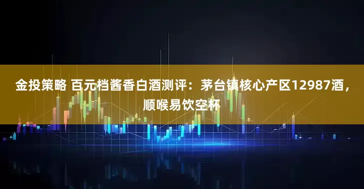 金投策略 百元档酱香白酒测评：茅台镇核心产区12987酒，顺喉易饮空杯