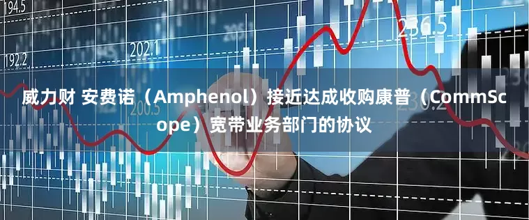 威力财 安费诺（Amphenol）接近达成收购康普（CommScope）宽带业务部门的协议
