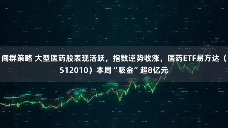 间群策略 大型医药股表现活跃，指数逆势收涨，医药ETF易方达（512010）本周“吸金”超8亿元