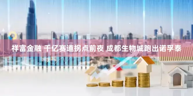 祥富金融 千亿赛道拐点前夜 成都生物城跑出诺孚泰