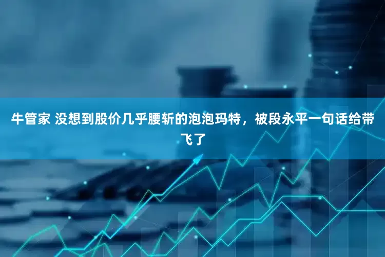 牛管家 没想到股价几乎腰斩的泡泡玛特，被段永平一句话给带飞了